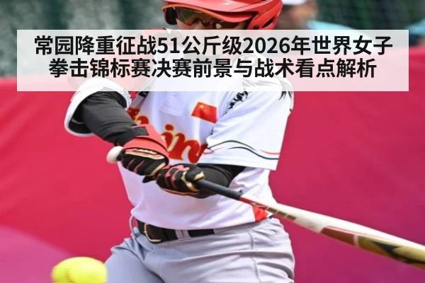 常园降重征战51公斤级2026年世界女子拳击锦标赛决赛前景与战术看点解析（kaiyun）